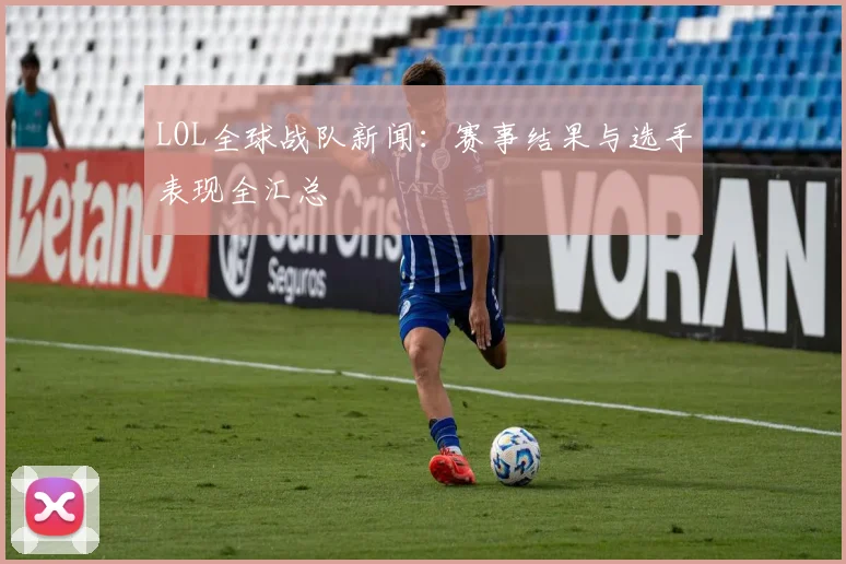 LOL全球战队新闻：赛事结果与选手表现全汇总