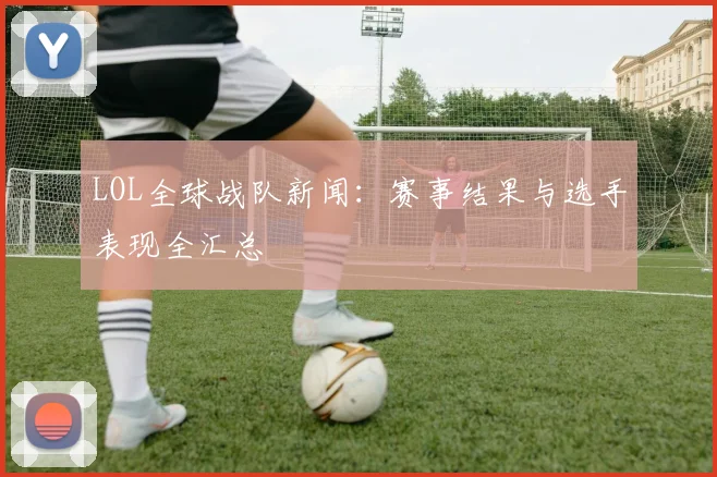 LOL全球战队新闻：赛事结果与选手表现全汇总