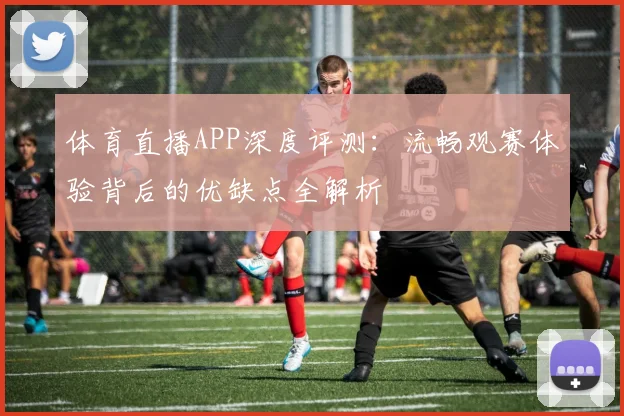 体育直播APP深度评测：流畅观赛体验背后的优缺点全解析
