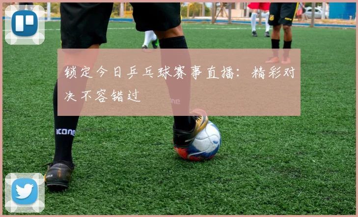 锁定今日乒乓球赛事直播：精彩对决不容错过