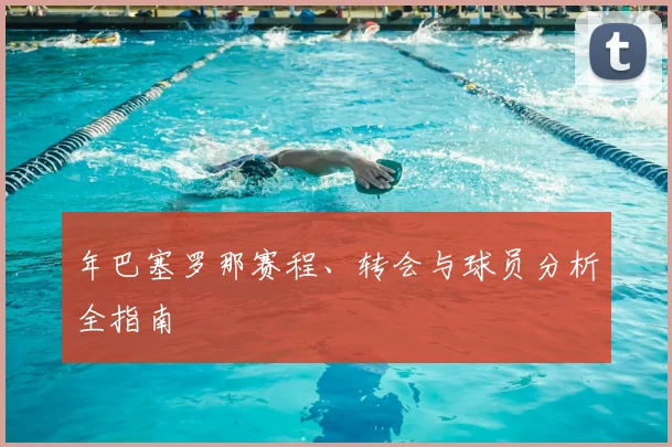 年巴塞罗那赛程、转会与球员分析全指南
