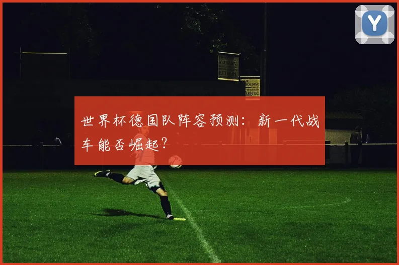 世界杯德国队阵容预测：新一代战车能否崛起？
